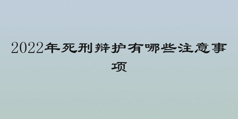 2022年死刑辩护有哪些注意事项