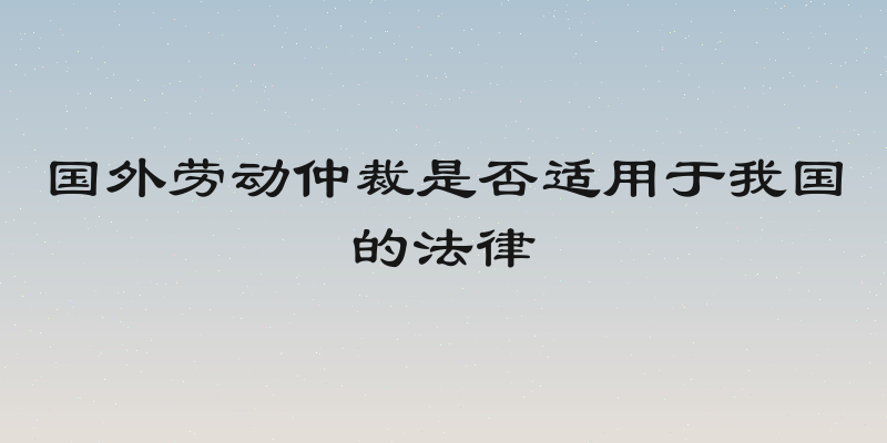 国外劳动仲裁是否适用于我国的法律