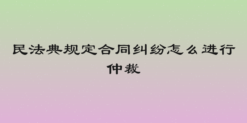 民法典规定合同纠纷怎么进行仲裁