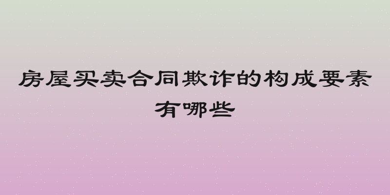 房屋买卖合同欺诈的构成要素有哪些