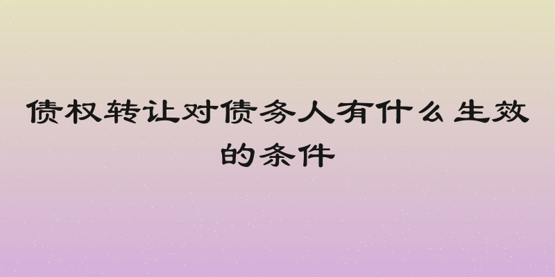 债权转让对债务人有什么生效的条件