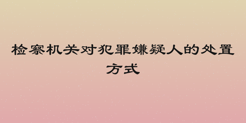 检察机关对犯罪嫌疑人的处置方式