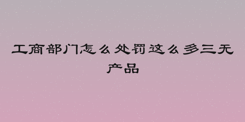 工商部门怎么处罚这么多三无产品