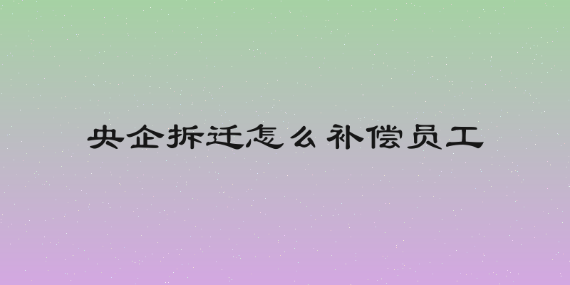 央企拆迁怎么补偿员工