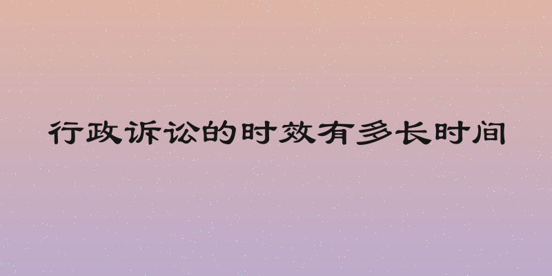 行政诉讼的时效有多长时间