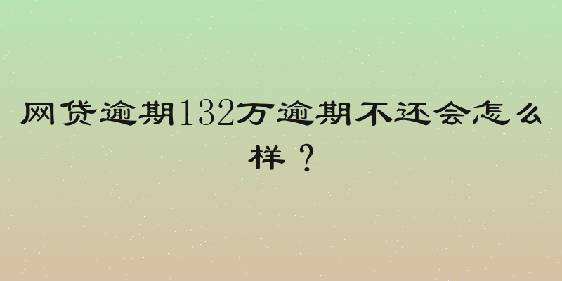 网贷逾期132万逾期不还会怎么样？