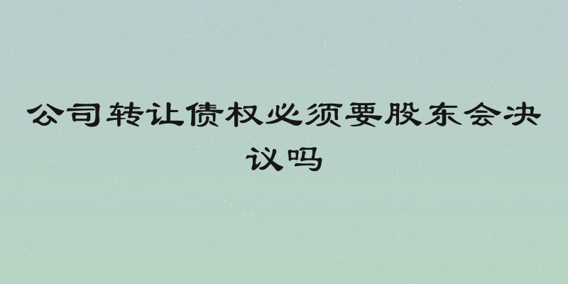 公司转让债权必须要股东会决议吗