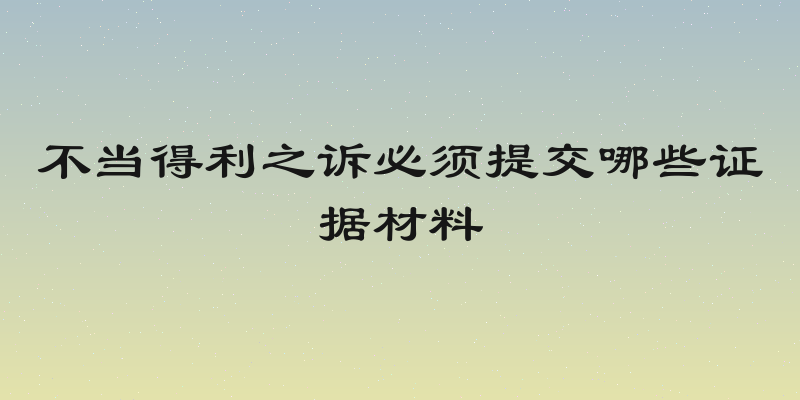 不当得利之诉必须提交哪些证据材料