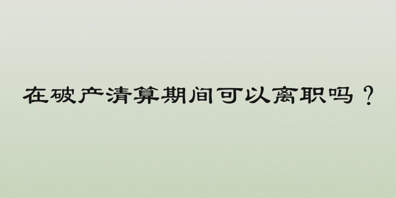 在破产清算期间可以离职吗？