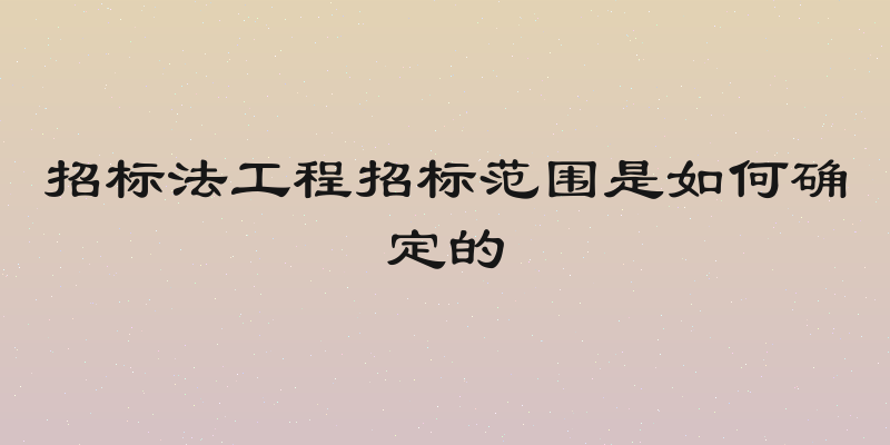 招标法工程招标范围是如何确定的