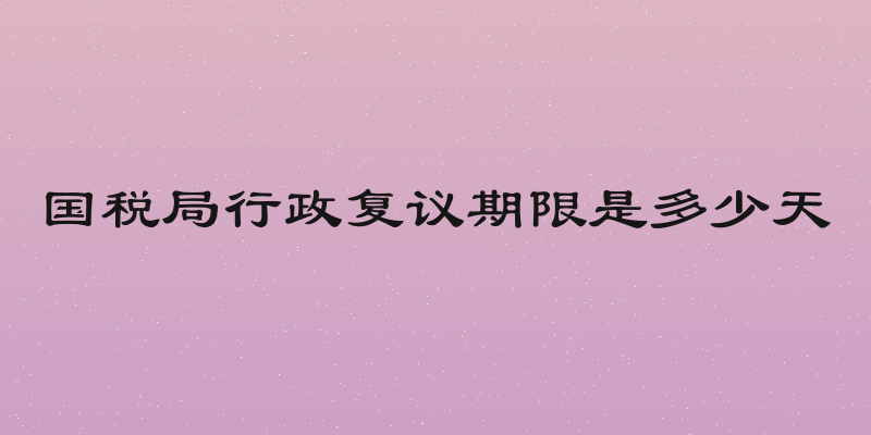 国税局行政复议期限是多少天