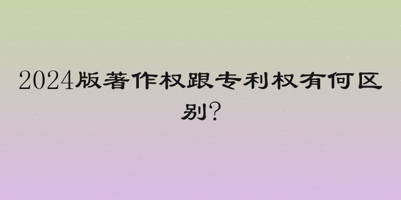 2024版著作权跟专利权有何区别?