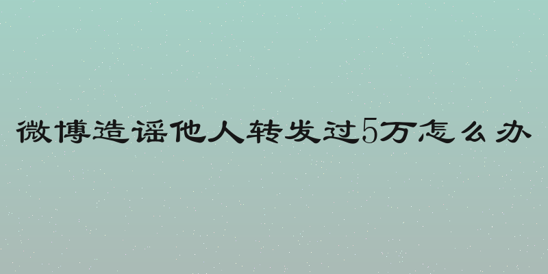 微博造谣他人转发过5万怎么办