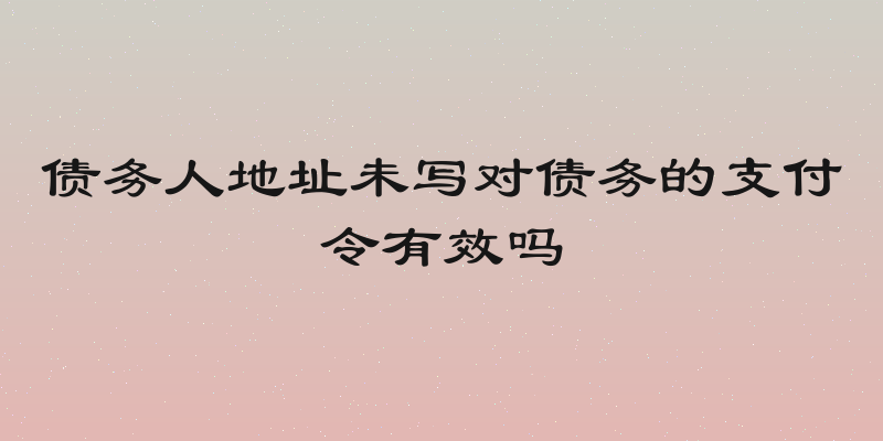 债务人地址未写对债务的支付令有效吗