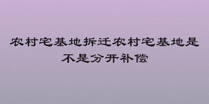 农村宅基地拆迁农村宅基地是不是分开补偿