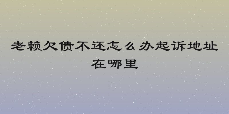 老赖欠债不还怎么办起诉地址在哪里