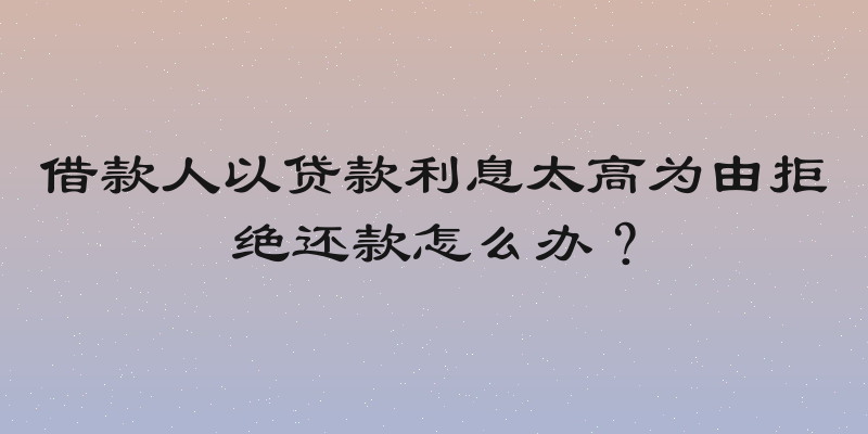 借款人以贷款利息太高为由拒绝还款怎么办？