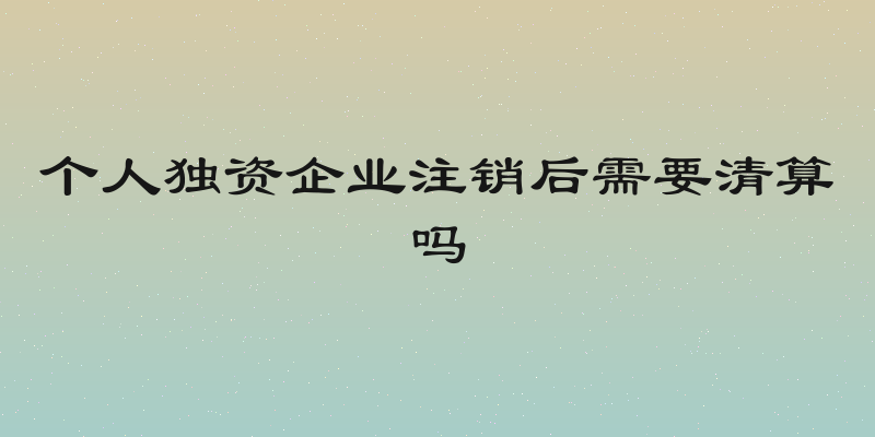 个人独资企业注销后需要清算吗