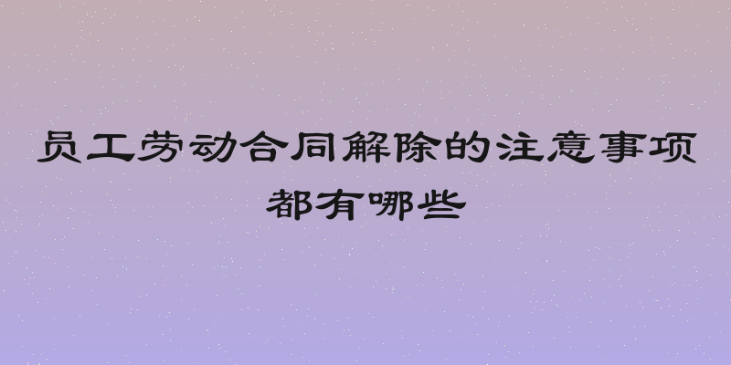 员工劳动合同解除的注意事项都有哪些