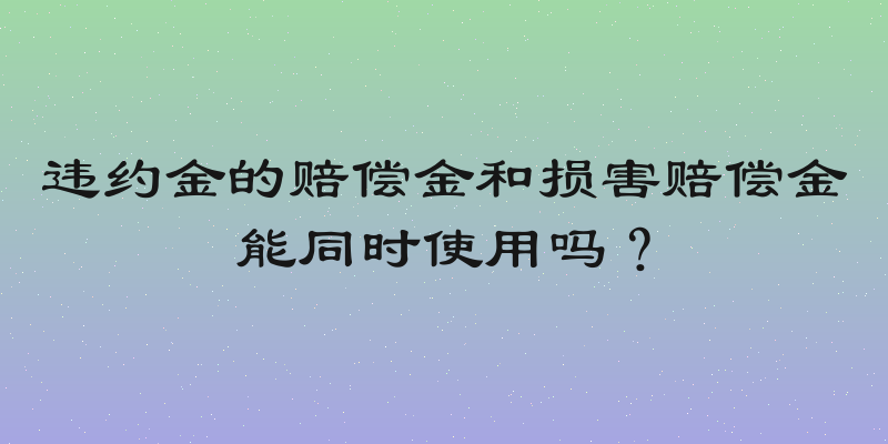 违约金的赔偿金和损害赔偿金能同时使用吗？
