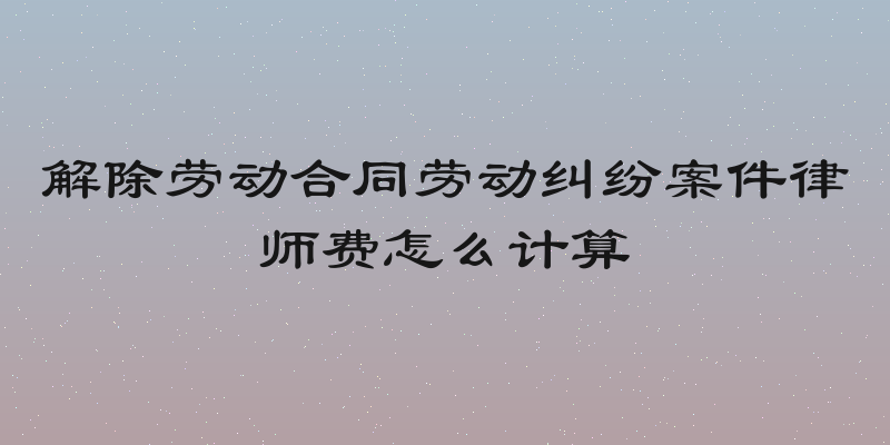 解除劳动合同劳动纠纷案件律师费怎么计算