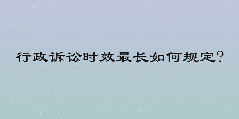 行政诉讼时效最长如何规定?