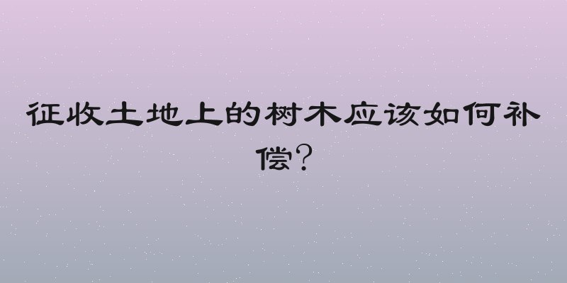 征收土地上的树木应该如何补偿?