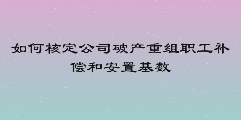 如何核定公司破产重组职工补偿和安置基数