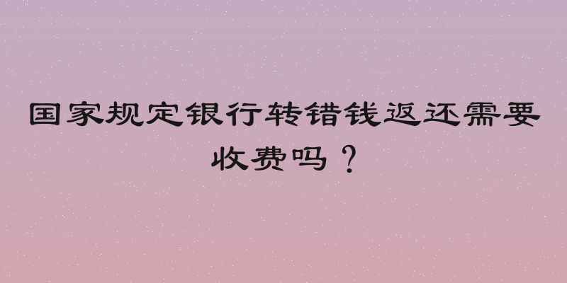 国家规定银行转错钱返还需要收费吗？
