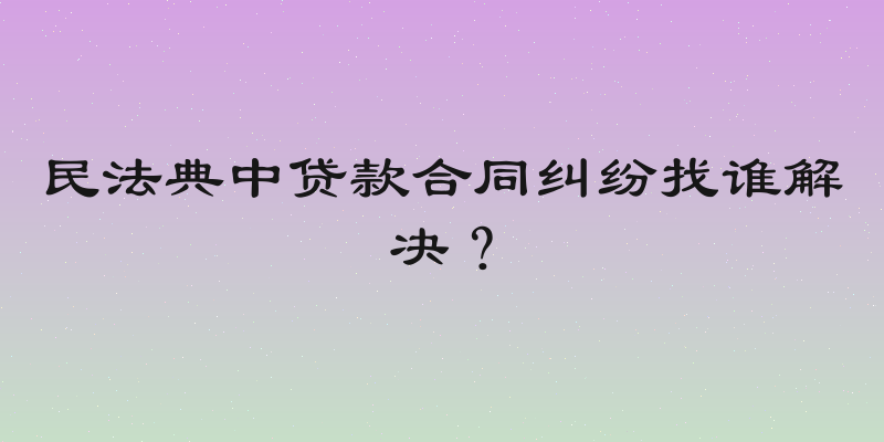 民法典中贷款合同纠纷找谁解决？