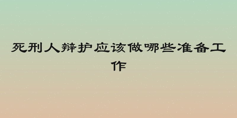 死刑人辩护应该做哪些准备工作