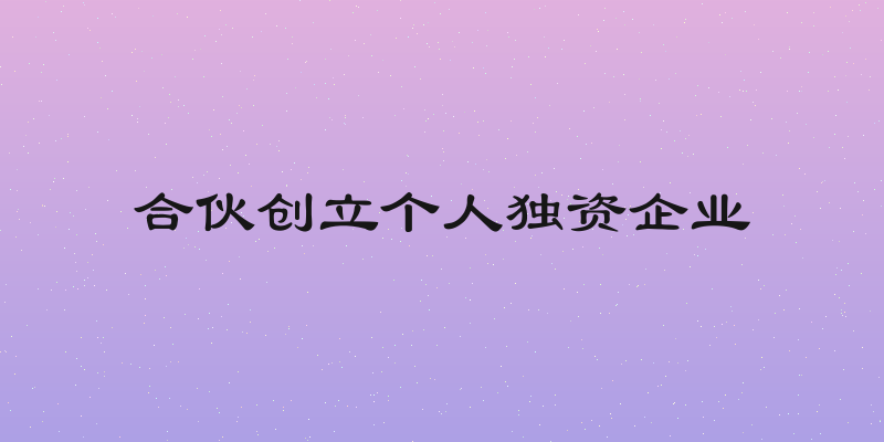 合伙创立个人独资企业