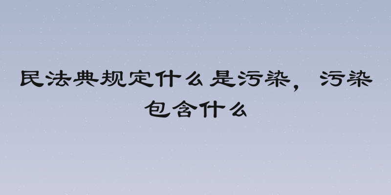 民法典规定什么是污染，污染包含什么