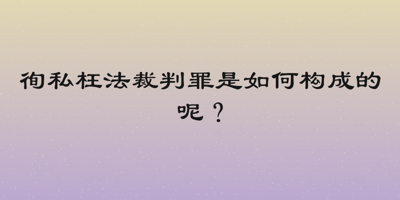 徇私枉法裁判罪是如何构成的呢？