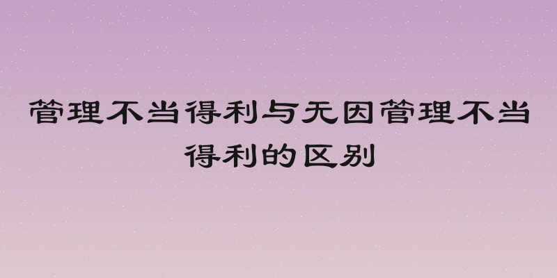 管理不当得利与无因管理不当得利的区别