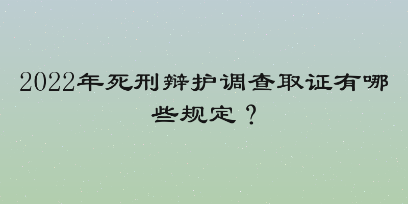 2022年死刑辩护调查取证有哪些规定？