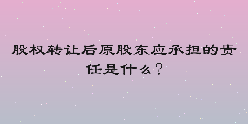 股权转让后原股东应承担的责任是什么?