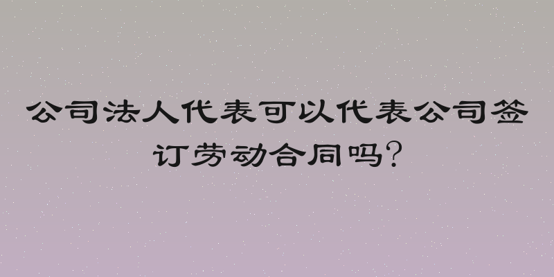 公司法人代表可以代表公司签订劳动合同吗?