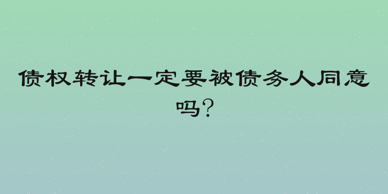 债权转让一定要被债务人同意吗?