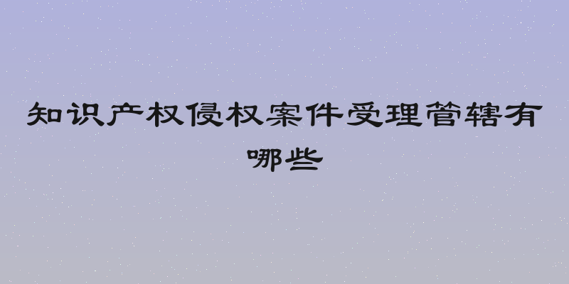 知识产权侵权案件受理管辖有哪些