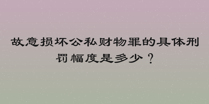 故意损坏公私财物罪的具体刑罚幅度是多少？
