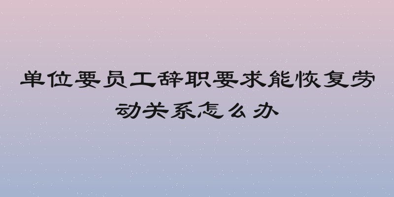 单位要员工辞职要求能恢复劳动关系怎么办