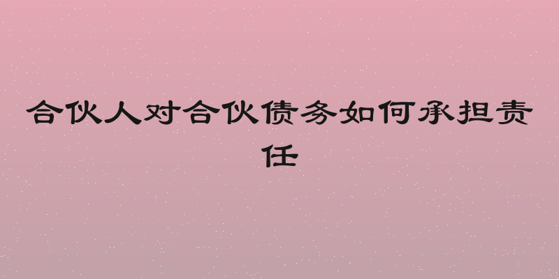 合伙人对合伙债务如何承担责任