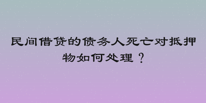 民间借贷的债务人死亡对抵押物如何处理？