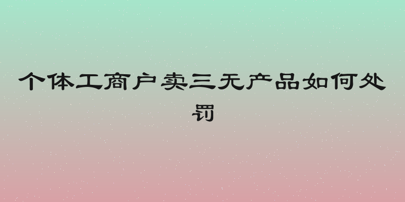 个体工商户卖三无产品如何处罚