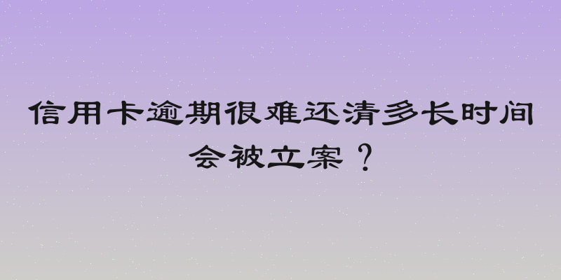 信用卡逾期很难还清多长时间会被立案？