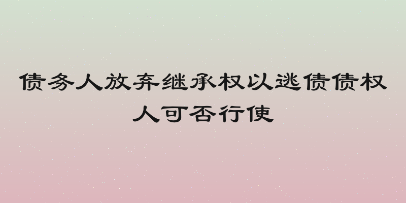 债务人放弃继承权以逃债债权人可否行使