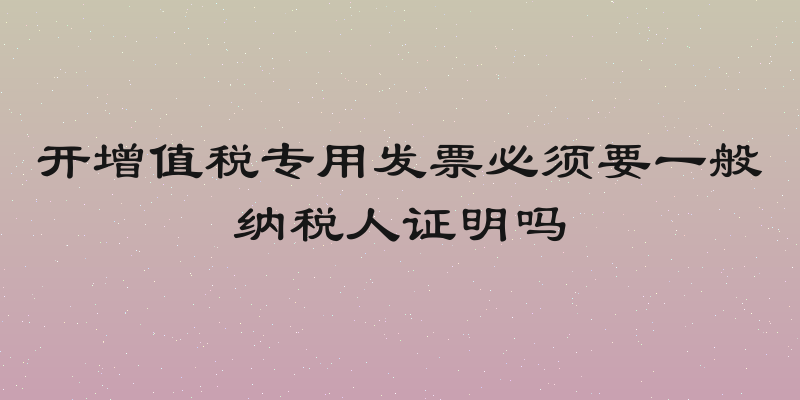 开增值税专用发票必须要一般纳税人证明吗