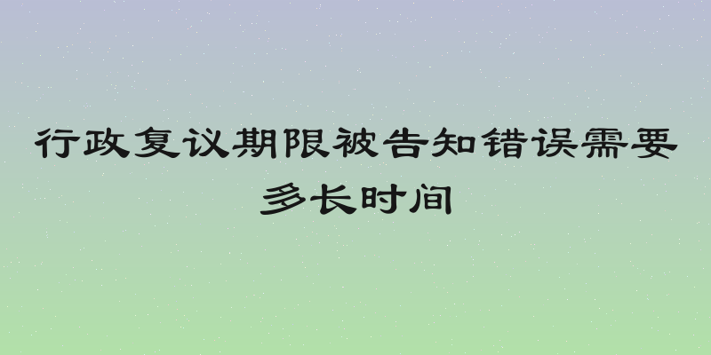 行政复议期限被告知错误需要多长时间