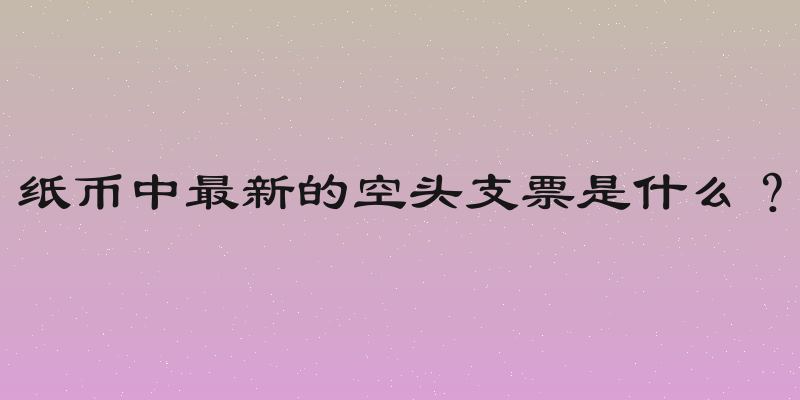 纸币中最新的空头支票是什么？
